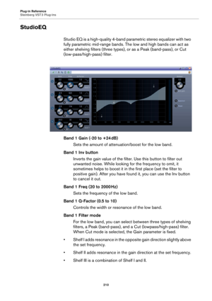 Page 210Plug-in Reference
Steinberg VST 3 Plug-ins
210
StudioEQ
Studio EQ is a high-quality 4-band parametric stereo equalizer with two 
fully parametric mid-range bands. The low and high bands can act as 
either shelving filters (three types), or as a Peak (band-pass), or Cut 
(low-pass/high-pass) filter.
Band 1 Gain (-20 to +24 dB)
Sets the amount of attenuation/boost for the low band.
Band 1 Inv button
Inverts the gain value of the filter. Use this button to filter out 
unwanted noise. While looking for the...