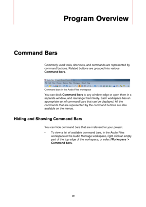 Page 30 30
Program Overview
Command Bars
Commonly used tools, shortcuts, and commands are represented by 
command buttons. Related buttons are grouped into various 
Command bars.
Command bars in the Audio Files workspace
You can dock Command bars to any window edge or open them in a 
separate window, and rearrange them freely. Each workspace has an 
appropriate set of command bars that can be displayed. All the 
commands that are represented by the command buttons are also 
available on the menus.
Hiding and...