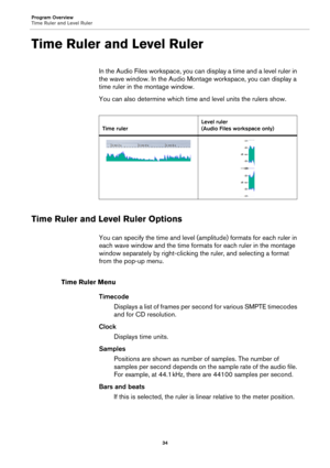 Page 34Program Overview
Time Ruler and Level Ruler
34
Time Ruler and Level Ruler
In the Audio Files workspace, you can display a time and a level ruler in 
the wave window. In the Audio Montage workspace, you can display a 
time ruler in the montage window.
You can also determine which time and level units the rulers show.
Time Ruler and Level Ruler Options
You can specify the time and level (amplitude) formats for each ruler in 
each wave window and the time formats for each ruler in the montage 
window...