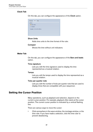 Page 37Program Overview
Time Ruler and Level Ruler
37
Clock Tab
On this tab, you can configure the appearance of the Clock option.
Show Units
Adds time units to the time format of the ruler.
Compact
Shows the time without unit indicators.
Meter Tab
On this tab, you can configure the appearance of the Bars and beats 
option.
Time signature
Lets you edit the time signature used to display the time 
represented as a musical notation.
Tempo
Lets you edit the tempo used to display the time represented as a 
musical...