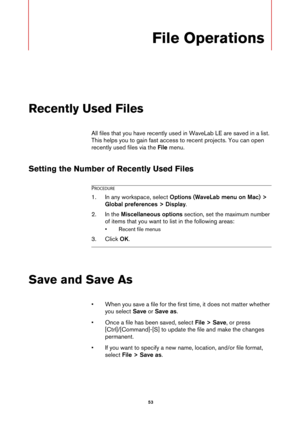 Page 53 53
File Operations
Recently Used Files
All files that you have recently used in WaveLab LE are saved in a list. 
This helps you to gain fast access to recent projects. You can open 
recently used files via the File menu.
Setting the Number of Recently Used Files
PROCEDURE
1.In any workspace, select Options (WaveLab menu on Mac) > 
Global preferences > Display.
2. In the Miscellaneous options section, set the maximum number 
of items that you want to list in the following areas:
• Recent file menus
3....