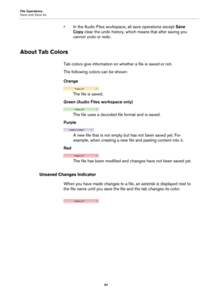 Page 54File Operations
Save and Save As
54
• In the Audio Files workspace, all save operations except Save 
Copy clear the undo history, which means that after saving you 
cannot undo or redo.
About Tab Colors
Tab colors give information on whether a file is saved or not.
The following colors can be shown:
Orange
The file is saved.
Green (Audio Files workspace only)
The file uses a decoded file format and is saved.
Purple
A new file that is not empty but has not been saved yet. For 
example, when creating a new...