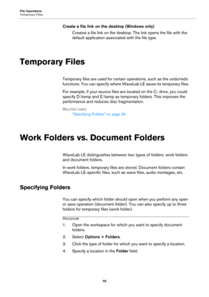 Page 59File Operations
Temporary Files
59
Create a file link on the desktop (Windows only)
Creates a file link on the desktop. The link opens the file with the 
default application associated with the file type.
Temporary Files
Temporary files are used for certain operations, such as the undo/redo 
functions. You can specify where WaveLab LE saves its temporary files.
For example, if your source files are located on the C: drive, you could 
specify D:	emp and E:	emp as temporary folders. This improves the...