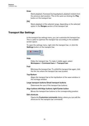 Page 72Playback
Transport Bar
72
Enter
Starts playback. If pressed during playback, playback restarts from 
the previous start position. This is the same as clicking the Play 
button on the transport bar.
[F6]
Starts playback of the selected range, depending on the selected 
option in the Ranges section of the transport bar.
Transport Bar Settings
In the transport bar settings menu, you can customize the transport bar. 
This is useful to optimize the transport bar according to the available 
screen space.
To...