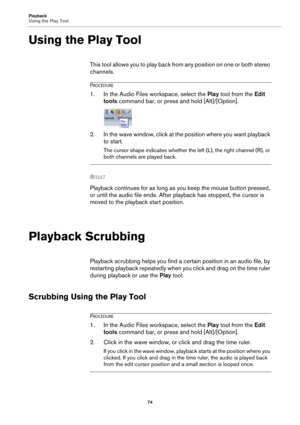 Page 74Playback
Using the Play Tool
74
Using the Play Tool
This tool allows you to play back from any position on one or both stereo 
channels.
PROCEDURE
1.In the Audio Files workspace, select the Play tool from the Edit 
tools command bar, or press and hold [Alt]/[Option].
2. In the wave window, click at the position where you want playback 
to start.
The cursor shape indicates whether the left (L), the right channel (R), or 
both channels are played back.
RESULT 
Playback continues for as long as you keep the...