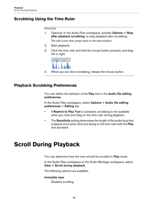 Page 75Playback
Scroll During Playback
75
Scrubbing Using the Time Ruler
PROCEDURE
1. Optional: In the Audio Files workspace, activate Options > Stop 
after playback scrubbing, to stop playback after scrubbing.
The edit cursor then jumps back to the start position.
2. Start playback.
3. Click the time ruler and hold the mouse button pressed, and drag 
left or right.
4. When you are done scrubbing, release the mouse button.
Playback Scrubbing Preferences
You can define the behavior of the Play tool in the Audio...