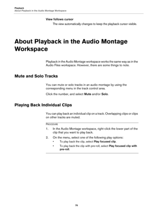 Page 76Playback
About Playback in the Audio Montage Workspace
76
View follows cursor
The view automatically changes to keep the playback cursor visible.
About Playback in the Audio Montage 
Workspace
Playback in the Audio Montage workspace works the same way as in the 
Audio Files workspace. However, there are some things to note.
Mute and Solo Tracks
You can mute or solo tracks in an audio montage by using the 
corresponding menu in the track control area.
Click the number, and select Mute and/or Solo.
Playing...