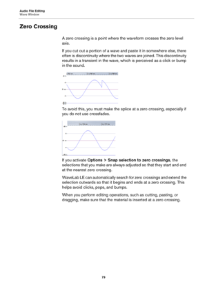 Page 79Audio File Editing
Wave Window
79
Zero Crossing
A zero crossing is a point where the waveform crosses the zero level 
axis.
If you cut out a portion of a wave and paste it in somewhere else, there 
often is discontinuity where the two waves are joined. This discontinuity 
results in a transient in the wave, which is perceived as a click or bump 
in the sound.
To avoid this, you must make the splice at a zero crossing, especially if 
you do not use crossfades.
If you activate Options > Snap selection to...