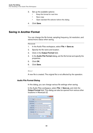 Page 83Audio File Editing
File Handling in the Audio Files Workspace
83
3. Set up the available options:
• Keep this format for next time
• Save copy
• Open standard file selector before this dialog
4. Click Save.
Saving in Another Format
You can change the file format, sampling frequency, bit resolution, and 
stereo/mono status when saving.
PROCEDURE
1.In the Audio Files workspace, select File > Save as.
2. Specify the file name and location.
3. Click in the Output Format field.
4. In the Audio File Format...