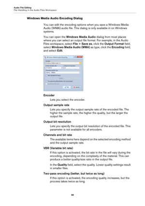 Page 88Audio File Editing
File Handling in the Audio Files Workspace
88
Windows Media Audio Encoding Dialog
You can edit the encoding options when you save a Windows Media 
Audio (WMA) audio file. This dialog is only available in on Windows 
systems.
You can open the Windows Media Audio dialog from most places 
where you can select an output file format. For example, in the Audio 
Files workspace, select File > Save as, click the Output Format field, 
select Windows Media Audio (WMA) as type, click the Encoding...