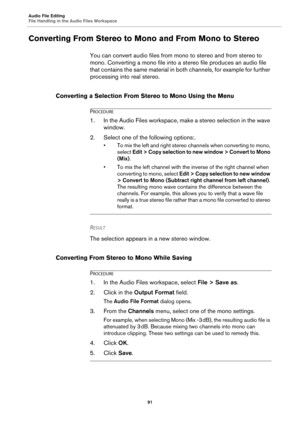 Page 91Audio File Editing
File Handling in the Audio Files Workspace
91
Converting From Stereo to Mono and From Mono to Stereo
You can convert audio files from mono to stereo and from stereo to 
mono. Converting a mono file into a stereo file produces an audio file 
that contains the same material in both channels, for example for further 
processing into real stereo.
Converting a Selection From Stereo to Mono Using the Menu
PROCEDURE
1.In the Audio Files workspace, make a stereo selection in the wave 
window....