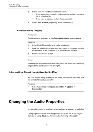 Page 97Audio File Editing
Changing the Audio Properties
97
3. Select how you want to insert the selection:
• If you want to insert the audio, click once at the position in the same 
file or in another file.
• If you want to replace a section of audio, select it.
4. Select Edit > Paste, or press [Ctrl]/[Command]-[V].
Copying Audio by Dragging
PREREQUISITE 
Decide whether you want to use Snap selection to zero-crossing.
PROCEDURE
1. In the Audio Files workspace, make a selection.
2. Click the middle of the...