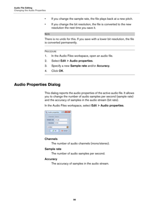 Page 98Audio File Editing
Changing the Audio Properties
98
• If you change the sample rate, the file plays back at a new pitch.
• If you change the bit resolution, the file is converted to the new 
resolution the next time you save it.
NOTE
There is no undo for this. If you save with a lower bit resolution, the file 
is converted permanently.
PROCEDURE
1. In the Audio Files workspace, open an audio file.
2. Select Edit > Audio properties.
3. Specify a new Sample rate and/or Accuracy.
4. Click OK.
Audio...