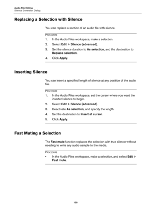 Page 100Audio File Editing
Silence Generator Dialog
100
Replacing a Selection with Silence
You can replace a section of an audio file with silence.
PROCEDURE
1.In the Audio Files workspace, make a selection.
2. Select Edit > Silence (advanced).
3. Set the silence duration to As selection, and the destination to 
Replace selection.
4. Click Apply.
Inserting Silence
You can insert a specified length of silence at any position of the audio 
file.
PROCEDURE
1.In the Audio Files workspace, set the cursor where you...