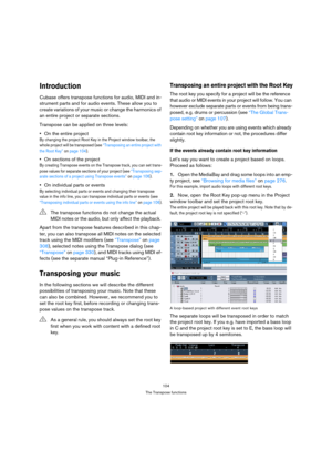 Page 104104
The Transpose functions
Introduction
Cubase offers transpose functions for audio, MIDI and in-
strument parts and for audio events. These allow you to 
create variations of your music or change the harmonics of 
an entire project or separate sections. 
Transpose can be applied on three levels:
On the entire project
By changing the project Root Key in the Project window toolbar, the 
whole project will be transposed (see “Transposing an entire project with 
the Root Key” on page 104). 
On sections of...