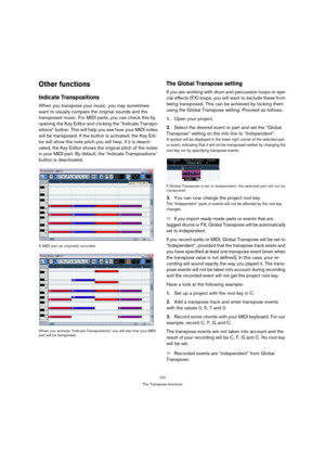 Page 107107
The Transpose functions
Other functions
Indicate Transpositions
When you transpose your music, you may sometimes 
want to visually compare the original sounds and the 
transposed music. For MIDI parts, you can check this by 
opening the Key Editor and clicking the “Indicate Transpo-
sitions” button. This will help you see how your MIDI notes 
will be transposed. If the button is activated, the Key Edi-
tor will show the note pitch you will hear, if it is deacti-
vated, the Key Editor shows the...