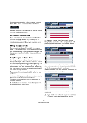 Page 108108
The Transpose functions
If no transpose track exists or if no transpose event has 
been added, Global Transpose will be set to Follow.
If Global Transpose is set to Follow, the selected part will 
follow all global transpositions.
Locking the Transpose track
If you want to prevent your transpose events from being 
changed by mistake, activate the Lock button on the 
transpose track. This way, you will not be able to move 
your transpose events or change their transpose values.
Muting transpose...