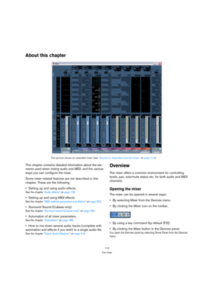 Page 110110
The mixer
About this chapter
This chapter contains detailed information about the ele-
ments used when mixing audio and MIDI, and the various 
ways you can configure the mixer. 
Some mixer-related features are not described in this 
chapter. These are the following:
Setting up and using audio effects.
See the chapter “Audio effects” on page 150.
Setting up and using MIDI effects.
See the chapter “MIDI realtime parameters and effects” on page 305.
Surround Sound (Cubase only).
See the chapter...