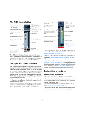 Page 117117
The mixer
The MIDI channel strips
The MIDI channel strips allow you to control volume and 
pan in your MIDI instrument (provided that they are set up to 
receive the corresponding MIDI messages). The settings 
here are also available in the Inspector for MIDI tracks.
The input and output channels
The busses you set up in the VST Connections window 
are represented by input and output channels in the mixer. 
These are shown in separate “panes” (to the left and right 
of the regular channel strips,...