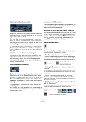 Page 119119
The mixer
Adjusting Input Gain (Cubase only)
Each audio channel and input/output channel features an 
Input Gain control. This controls the gain for the incoming 
signal, before EQ and effects.
The Input Gain is not meant to be used as a volume con-
trol in the mixer, as it is not suited for continuous level ad-
justments during playback. It can, however, be used to cut 
or boost the gain in various circumstances:
To change the level of a signal before the effects section.
The level going into...
