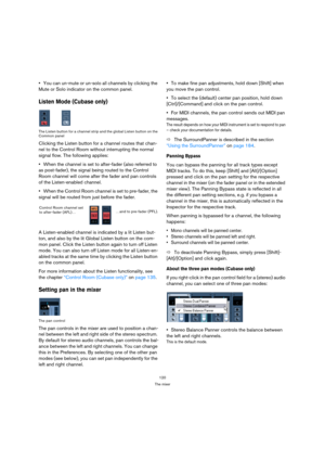Page 120120
The mixer
You can un-mute or un-solo all channels by clicking the 
Mute or Solo indicator on the common panel.
Listen Mode (Cubase only)
The Listen button for a channel strip and the global Listen button on the 
Common panel
Clicking the Listen button for a channel routes that chan-
nel to the Control Room without interrupting the normal 
signal flow. The following applies:
When the channel is set to after-fader (also referred to 
as post-fader), the signal being routed to the Control 
Room channel...