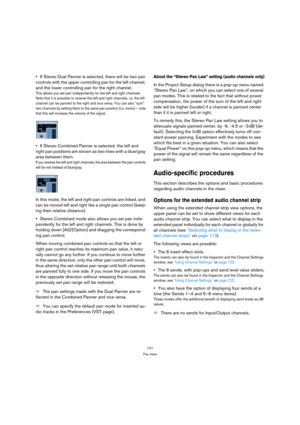Page 121121
The mixer
If Stereo Dual Panner is selected, there will be two pan 
controls with the upper controlling pan for the left channel, 
and the lower controlling pan for the right channel.
This allows you set pan independently for the left and right channels. 
Note that it is possible to reverse the left and right channels, i.e. the left 
channel can be panned to the right and vice versa. You can also “sum” 
two channels by setting them to the same pan position (i.e. mono) – note 
that this will increase...