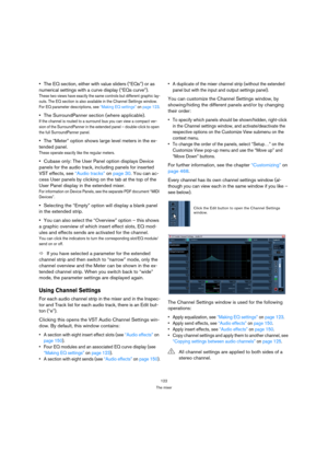 Page 122122
The mixer
The EQ section, either with value sliders (“EQs”) or as 
numerical settings with a curve display (“EQs curve”).
These two views have exactly the same controls but different graphic lay-
outs. The EQ section is also available in the Channel Settings window. 
For EQ parameter descriptions, see “Making EQ settings” on page 123.
The SurroundPanner section (where applicable).
If the channel is routed to a surround bus you can view a compact ver-
sion of the SurroundPanner in the extended panel –...