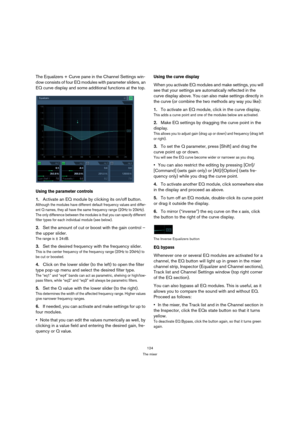Page 124124
The mixer
The Equalizers + Curve pane in the Channel Settings win-
dow consists of four EQ modules with parameter sliders, an 
EQ curve display and some additional functions at the top.
Using the parameter controls
1.Activate an EQ module by clicking its on/off button.
Although the modules have different default frequency values and differ-
ent Q names, they all have the same frequency range (20Hz to 20kHz). 
The only difference between the modules is that you can specify different 
filter types for...