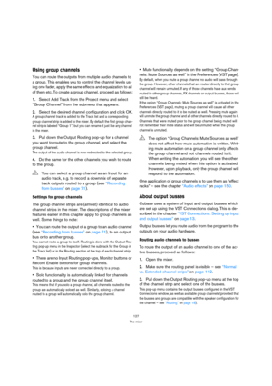 Page 127127
The mixer
Using group channels
You can route the outputs from multiple audio channels to 
a group. This enables you to control the channel levels us-
ing one fader, apply the same effects and equalization to all 
of them etc. To create a group channel, proceed as follows:
1.Select Add Track from the Project menu and select 
“Group Channel” from the submenu that appears.
2.Select the desired channel configuration and click OK.
A group channel track is added to the Track list and a corresponding 
group...