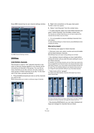 Page 129129
The mixer
Every MIDI channel has its own channel settings window.
The MIDI Channel Settings window
Utilities
Link/Unlink channels
This function is used to “link” selected channels in the 
mixer so that any change applied to one channel will be 
mirrored by all channels in that group. You can link as 
many channels as you like, and you can also create as 
many groups of linked channels as you like. To link chan-
nels in the mixer, proceed as follows:
1.Press [Ctrl]/[Command] and click on all the...