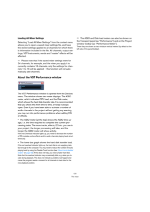 Page 131131
The mixer
Loading All Mixer Settings
Selecting “Load All Mixer Settings” from the context menu 
allows you to open a saved mixer settings file, and have 
the stored settings applied to all channels for which there 
is information included in the file. All channels, output set-
tings, VST Instruments, sends and “master” effects will be 
affected.
ÖPlease note that if the saved mixer settings were for 
24 channels, for example, and the mixer you apply it to 
currently contains 16 channels, only the...