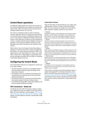 Page 137137
Control Room (Cubase only)
Control Room operations
In traditional analog studios, the control room section of 
the console contained the most used set of controls in the 
whole studio. Often, the studio monitor level had all the 
markings rubbed off from so much use.
The need to constantly be able to switch monitoring 
sources, adjust the volume of monitors and route various 
cue mixes and other sources to headphone systems is the 
norm in most sessions. Meeting the needs of several per-
formers in...