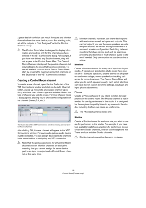 Page 138138
Control Room (Cubase only)
A great deal of confusion can result if outputs and Monitor 
channels share the same device ports. As a starting point, 
set all the outputs to “Not Assigned” while the Control 
Room is set up.
Creating a Control Room channel
To create a new channel, open the the Studio tab of the 
VST Connections window and click on the Add Channel 
button. A pop-up menu lists all available channel types 
along with how many of each type are available. Select the 
type of channel you wish...