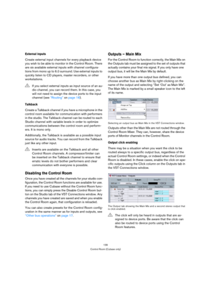Page 139139
Control Room (Cubase only)
External inputs
Create external input channels for every playback device 
you wish to be able to monitor in the Control Room. There 
are six available external inputs with channel configura-
tions from mono up to 6.0 surround. Use external inputs to 
quickly listen to CD players, master recorders, or other 
workstations. 
Talkback
Create a Talkback channel if you have a microphone in the 
control room available for communication with performers 
in the studio. The Talkback...
