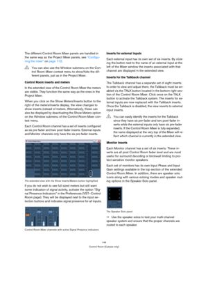 Page 144144
Control Room (Cubase only)
The different Control Room Mixer panels are handled in 
the same way as the Project Mixer panels, see “Configu-
ring the mixer” on page 112.
Control Room inserts and meters
In the extended view of the Control Room Mixer the meters 
are visible. They function the same way as the ones in the 
Project Mixer.
When you click on the Show Meters/Inserts button to the 
right of the meters/inserts display, the view changes to 
show inserts instead of meters. Alternatively, these can...
