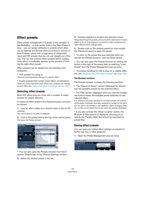 Page 164164
Audio effects
Effect presets
Effect preset management in Cubase is very versatile. In 
the MediaBay – or with certain limits in the Save Preset di-
alog – you can assign attributes to presets which allow 
you to organize and browse them according to various cri-
teria. Cubase comes with a huge array of categorized 
track and VST presets that you can use straight out of the 
box. You can also preview effect presets before loading 
them which considerably speeds up the process of find-
ing the right...