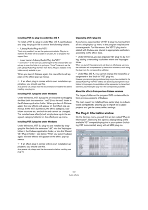 Page 167167
Audio effects
Installing VST 2.x plug-ins under Mac OS X
To install a VST 2.x plug-in under Mac OS X, quit Cubase 
and drag the plug-in file to one of the following folders:
/Library/Audio/Plug-Ins/VST/
This is only possible if you are the system administrator. Plug-ins in-
stalled in this folder will be available to all users, for all programs that 
support them.
/Library/Audio/Plug-Ins/VST/
“” is the name you use to log on to the computer (the easi-
est way to open this folder is to go to your...