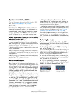 Page 174174
VST Instruments and Instrument tracks
Exporting instrument tracks as MIDI file
You can also export instrument tracks as standard MIDI 
files, see “Exporting MIDI files” on page 464.
Please note: 
As there is no MIDI patch information in an instrument 
track, this information is missing in the resulting MIDI file.
If you activate “Export Inspector Volume/Pan”, volume 
and pan information of the VST Instrument will be con-
verted and written into the MIDI file as controller data.
What do I need?...