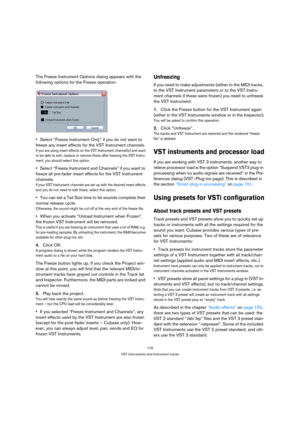 Page 175175
VST Instruments and Instrument tracks
The Freeze Instrument Options dialog appears with the 
following options for the Freeze operation:
Select “Freeze Instrument Only” if you do not want to 
freeze any insert effects for the VST Instrument channels.
If you are using insert effects on the VST Instrument channel(s) and want 
to be able to edit, replace or remove these after freezing the VST Instru-
ment, you should select this option.
Select “Freeze Instrument and Channels” if you want to 
freeze all...