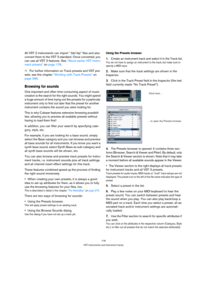 Page 176176
VST Instruments and Instrument tracks
All VST 2 instruments can import “.fxb/.fxp” files and also 
convert them to the VST 3 standard. Once converted, you 
can use all VST 3 features. See “About earlier VST Instru-
ment presets” on page 178.
ÖFor further information on Track presets and VST pre-
sets, see the chapter “Working with Track Presets” on 
page 288.
Browsing for sounds
One important and often time-consuming aspect of music 
creation is the search for the right sounds. You might spend 
a...