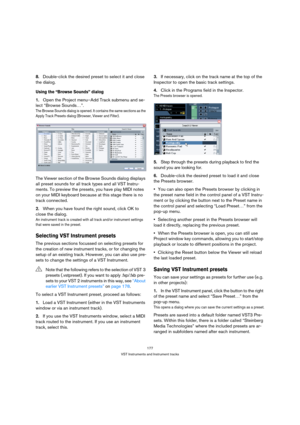 Page 177177
VST Instruments and Instrument tracks
8.Double-click the desired preset to select it and close 
the dialog.
Using the “Browse Sounds” dialog
1.Open the Project menu–Add Track submenu and se-
lect “Browse Sounds…”.
The Browse Sounds dialog is opened. It contains the same sections as the 
Apply Track Presets dialog (Browser, Viewer and Filter).
The Viewer section of the Browse Sounds dialog displays 
all preset sounds for all track types and all VST Instru-
ments. To preview the presets, you have play...