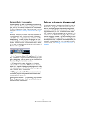 Page 179179
VST Instruments and Instrument tracks
Constrain Delay Compensation
Cubase features full delay compensation throughout the 
entire audio path. This means that any delay inherent in the 
VST plug-ins you use will automatically be compensated 
for during playback, so that all channels are kept in perfect 
sync (see “About plug-in delay compensation” on page 
152).
However, when you play a VST Instrument in realtime or 
record live audio (with monitoring through Cubase acti-
vated), this delay...