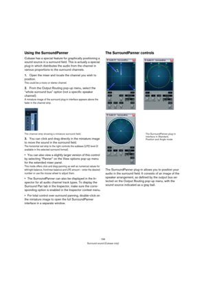 Page 184184
Surround sound (Cubase only)
Using the SurroundPanner
Cubase has a special feature for graphically positioning a 
sound source in a surround field. This is actually a special 
plug-in which distributes the audio from the channel in 
various proportions to the surround channels.
1.Open the mixer and locate the channel you wish to 
position.
This could be a mono or stereo channel.
2.From the Output Routing pop-up menu, select the 
“whole surround bus” option (not a specific speaker 
channel).
A...
