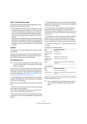 Page 185185
Surround sound (Cubase only)
Mode – Standard/Position/Angle
The Standard Mode/Position Mode/Angle Mode switch 
allows you to work in three modes:
 In both Standard and Position mode, the speakers in the front 
are aligned, as they would normally be in a cinema-type situa-
tion. This means that the front speakers are at a varying dis-
tance from the center. Standard mode (default) is the best 
mode for moving sources between speakers without level at-
tenuation.
 Angle Mode is the traditional surround...
