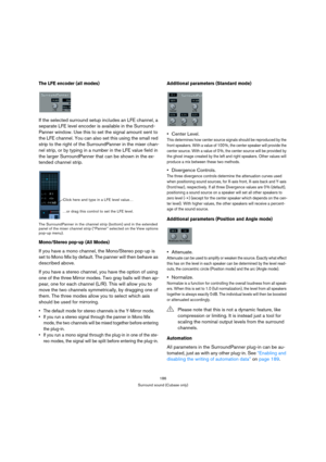 Page 186186
Surround sound (Cubase only)
The LFE encoder (all modes)
If the selected surround setup includes an LFE channel, a 
separate LFE level encoder is available in the Surround-
Panner window. Use this to set the signal amount sent to 
the LFE channel. You can also set this using the small red 
strip to the right of the SurroundPanner in the mixer chan-
nel strip, or by typing in a number in the LFE value field in 
the larger SurroundPanner that can be shown in the ex-
tended channel strip.
The...