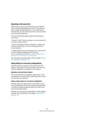 Page 187187
Surround sound (Cubase only)
Exporting a Surround mix
When you have set up a surround mix, you can export it 
with the Export Audio Mixdown function. This function ex-
ports a single selected output bus – this means that all 
channels that you want to be part of the mix must be routed 
to the surround output bus.
You have the following export options when doing sur-
round work:
Export to “split” format, resulting in one mono audio file 
for each surround channel.
Export to interleaved format,...