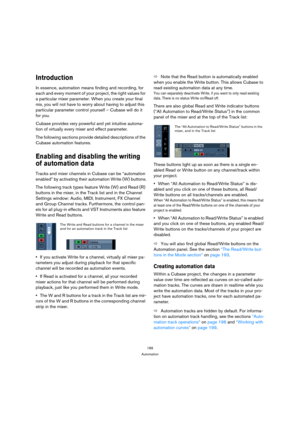 Page 189189
Automation
Introduction
In essence, automation means finding and recording, for 
each and every moment of your project, the right values for 
a particular mixer parameter. When you create your final 
mix, you will not have to worry about having to adjust this 
particular parameter control yourself – Cubase will do it 
for you.
Cubase provides very powerful and yet intuitive automa-
tion of virtually every mixer and effect parameter.
The following sections provide detailed descriptions of the 
Cubase...