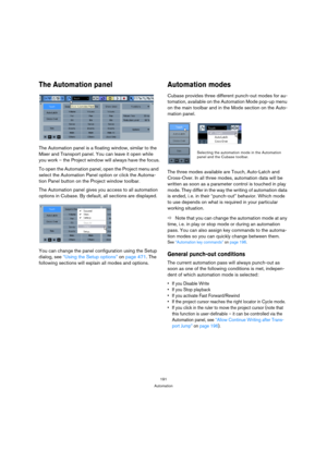 Page 191191
Automation
The Automation panel
The Automation panel is a floating window, similar to the 
Mixer and Transport panel. You can leave it open while 
you work – the Project window will always have the focus.
To open the Automation panel, open the Project menu and 
select the Automation Panel option or click the Automa-
tion Panel button on the Project window toolbar.
The Automation panel gives you access to all automation 
options in Cubase. By default, all sections are displayed.
You can change the...