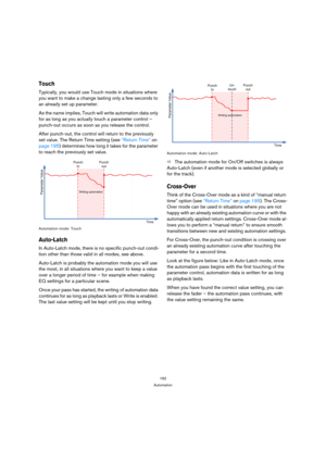 Page 192192
Automation
Touch
Typically, you would use Touch mode in situations where 
you want to make a change lasting only a few seconds to 
an already set up parameter.
As the name implies, Touch will write automation data only 
for as long as you actually touch a parameter control – 
punch-out occurs as soon as you release the control.
After punch-out, the control will return to the previously 
set value. The Return Time setting (see “Return Time” on 
page 195) determines how long it takes for the parameter...