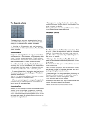 Page 194194
Automation
The Suspend options
The parameters or parameter groups selected here are 
excluded from the reading or writing of automation data – 
giving you full manual control of these parameters. 
ÖNote that the Others options refer to all parameters 
not covered by any of the options Volume, Pan, Mute, EQ, 
Sends or Inserts.
Suspending Write
Imagine the following situation: To help you concentrate 
while working on a particular track, you mute several other 
tracks. However, because automation Write...